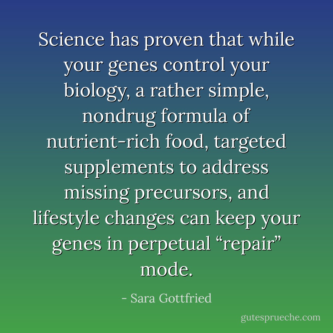 Science has proven that while your genes control your biology, a rather simple, nondrug formula of nutrient-rich food, targeted supplements to address missing precursors, and lifestyle changes can keep your genes in perpetual “repair” mode. - Sara Gottfried