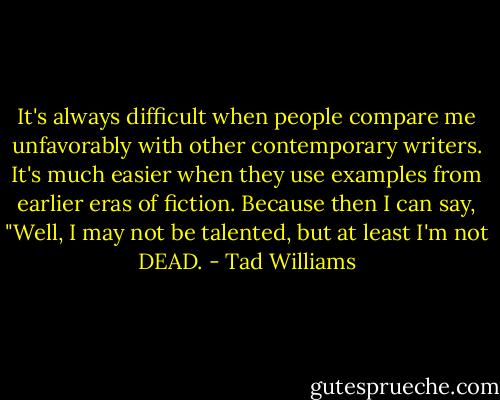 It's always difficult when people compare me unfavorably with other contemporary writers. It's much easier when they use examples from earlier eras of fiction. Because then I can say, "Well, I may not be talented, but at least I'm not DEAD. - Tad Williams