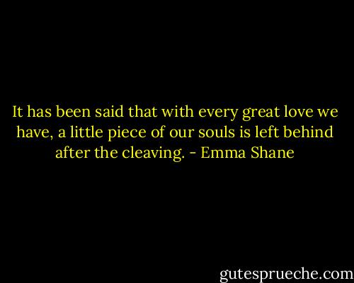 It has been said that with every great love we have, a little piece of our souls is left behind after the cleaving. - Emma Shane