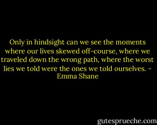 Only in hindsight can we see the moments where our lives skewed off-course, where we traveled down the wrong path, where the worst lies we told were the ones we told ourselves. - Emma Shane