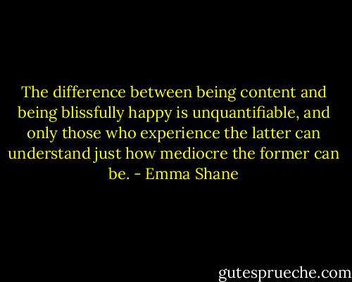 The difference between being content and being blissfully happy is unquantifiable, and only those who experience the latter can understand just how mediocre the former can be. - Emma Shane
