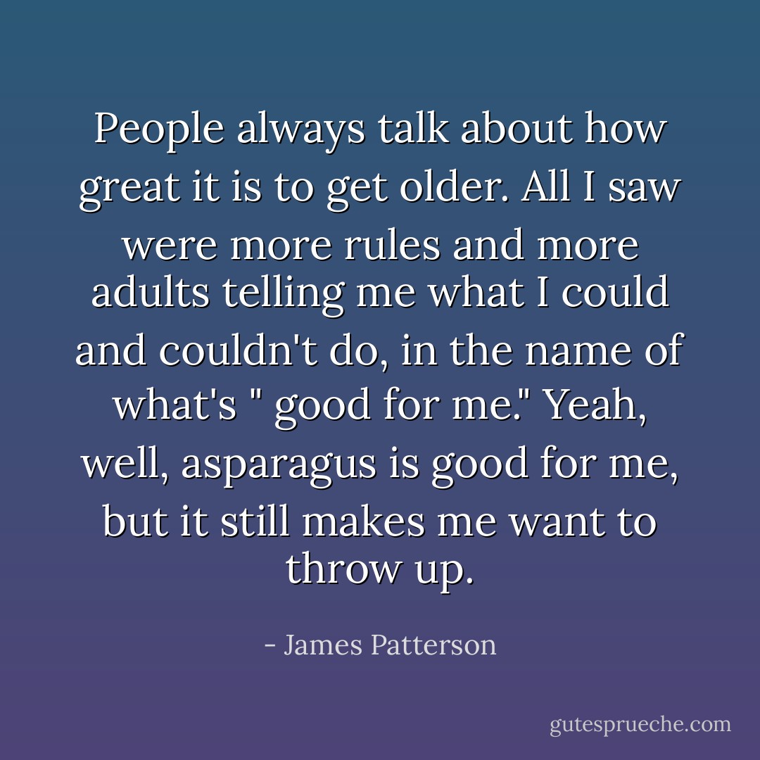 People always talk about how great it is to get older. All I saw were more rules and more adults telling me what I could and couldn't do, in the name of what's " good for me." Yeah, well, asparagus is good for me, but it still makes me want to throw up. - James Patterson
