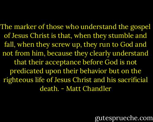 The marker of those who understand the gospel of Jesus Christ is that, when they stumble and fall, when they screw up, they run to God and not from him, because they clearly understand that their acceptance before God is not predicated upon their behavior but on the righteous life of Jesus Christ and his sacrificial death. - Matt Chandler