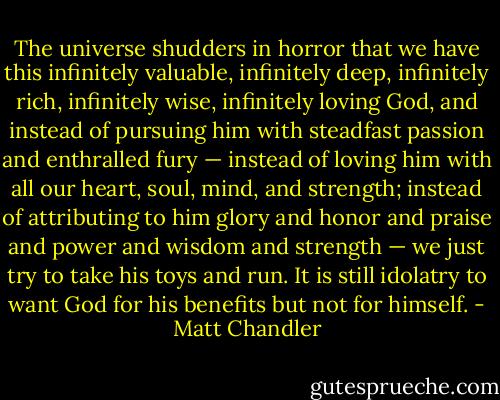 The universe shudders in horror that we have this infinitely valuable, infinitely deep, infinitely rich, infinitely wise, infinitely loving God, and instead of pursuing him with steadfast passion and enthralled fury — instead of loving him with all our heart, soul, mind, and strength; instead of attributing to him glory and honor and praise and power and wisdom and strength — we just try to take his toys and run. It is still idolatry to want God for his benefits but not for himself. - Matt Chandler