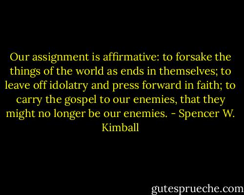 Our assignment is affirmative: to forsake the things of the world as ends in themselves; to leave off idolatry and press forward in faith; to carry the gospel to our enemies, that they might no longer be our enemies. - Spencer W. Kimball