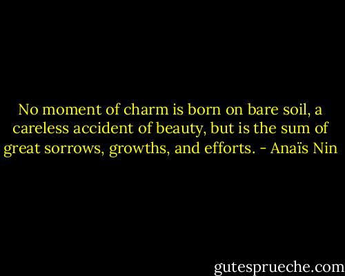 No moment of charm is born on bare soil, a careless accident of beauty, but is the sum of great sorrows, growths, and efforts. - Anaïs Nin