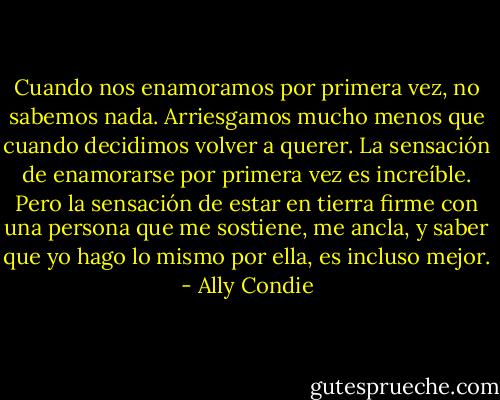 Cuando nos enamoramos por primera vez, no sabemos nada. Arriesgamos mucho menos que cuando decidimos volver a querer.<br />La sensación de enamorarse por primera vez es increíble.<br />Pero la sensación de estar en tierra firme con una persona que me sostiene, me ancla, y saber que yo hago lo mismo por ella, es incluso mejor. - Ally Condie