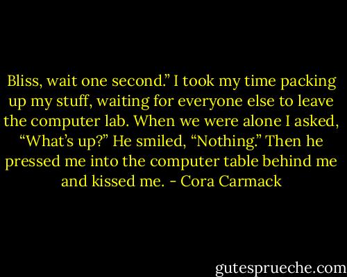 Bliss, wait one second.”<br />I took my time packing up my stuff, waiting for everyone else to leave the computer lab.<br />When we were alone I asked, “What’s up?”<br />He smiled, “Nothing.”<br />Then he pressed me into the computer table behind me and kissed me. - Cora Carmack