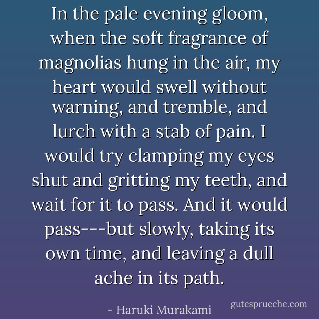 In the pale evening gloom, when the soft fragrance of magnolias hung in the air, my heart would swell without warning, and tremble, and lurch with a stab of pain. I would try clamping my eyes shut and gritting my teeth, and wait for it to pass. And it would pass---but slowly, taking its own time, and leaving a dull ache in its path. - Haruki Murakami