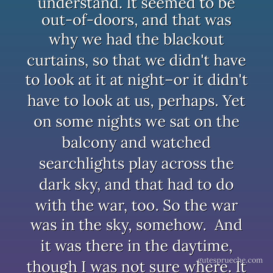 I didn't understand the war. It was new, and they all said it would be there for a long time, but where it was, exactly, was one of the things I didn't understand. It seemed to be out-of-doors, and that was why we had the blackout curtains, so that we didn't have to look at it at night–or it didn't have to look at us, perhaps. Yet on some nights we sat on the balcony and watched searchlights play across the dark sky, and that had to do with the war, too. So the war was in the sky, somehow.<br /><br />And it was there in the daytime, though I was not sure where. It was why sometimes, during school, whistles blew, and we had to run to the subway station. - Lois Lowry