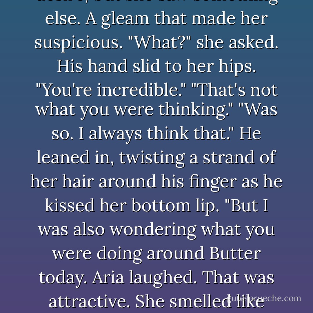 His eyes were heavy with desire, but she saw something else. A gleam that made her suspicious.<br />"What?" she asked.<br />His hand slid to her hips. "You're incredible."<br />"That's not what you were thinking."<br />"Was so. I always think that." He leaned in, twisting a strand of her hair around his finger as he kissed her bottom lip. "But I was also wondering what you were doing around Butter today.<br />Aria laughed. That was attractive. She smelled like horse. - Veronica Rossi