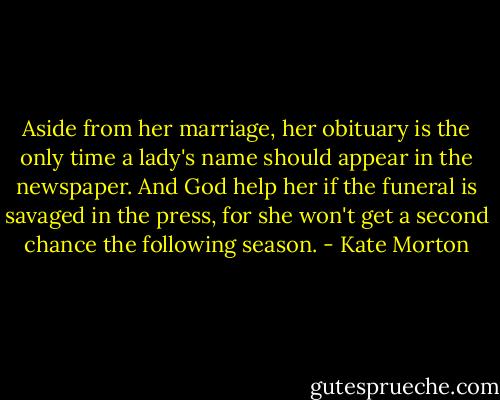 Aside from her marriage, her obituary is the only time a lady's name should appear in the newspaper. And God help her if the funeral is savaged in the press, for she won't get a second chance the following season. - Kate Morton