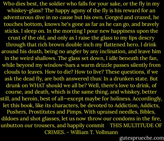 Who dies best, the soldier who falls for your sake, or the fly in my whiskey-glass? The happy agony of the fly is his reward for an adventurous dive in no cause but his own. Gorged and crazed, he touches bottom, knows he's gone as far as he can go, and bravely sticks. I sleep on. In the morning I pour new happiness upon the crust of the old, and only as I raise the glass to my lips descry through that rich brown double inch my flattened hero. I drink around his death, being no angler by any inclination, and leave him in the weird shallows. The glass set down, I idle beneath the fan, while beyond my window-bars a warm drizzle passes silently from clouds to leaves.<br />How to die? How to live? These questions, if we ask the dead fly, are both answered thus: In a drunken state. But drunk on WHAT should we all be? Well, there's love to drink, of course, and death, which is the same thing, and whiskey, better still, and heroin, best of all—except maybe for holiness. Accordingly, let this book, like its characters, be devoted to Addiction, Addicts, Pushers, Prostitutes and Pimps. With upraised needles, Bibles, dildoes and shot glasses, let us now throw our condoms in the fire, unbutton our trousers, and happily commit <br /><br /><br />THIS MULTITUDE OF CRIMES. - William T. Vollmann