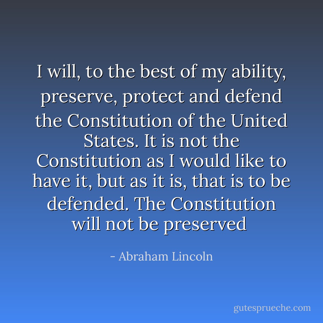 I will, to the best of my ability, preserve, protect and defend the Constitution of the United States. It is not the Constitution as I would like to have it, but as it is, that is to be defended. The Constitution will not be preserved  - Abraham Lincoln