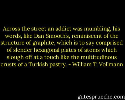 Across the street an addict was mumbling, his words, like Dan Smooth’s, reminiscent of the structure of graphite, which is to say comprised of slender hexagonal plates of atoms which slough off at a touch like the multitudinous crusts of a Turkish pastry. - William T. Vollmann