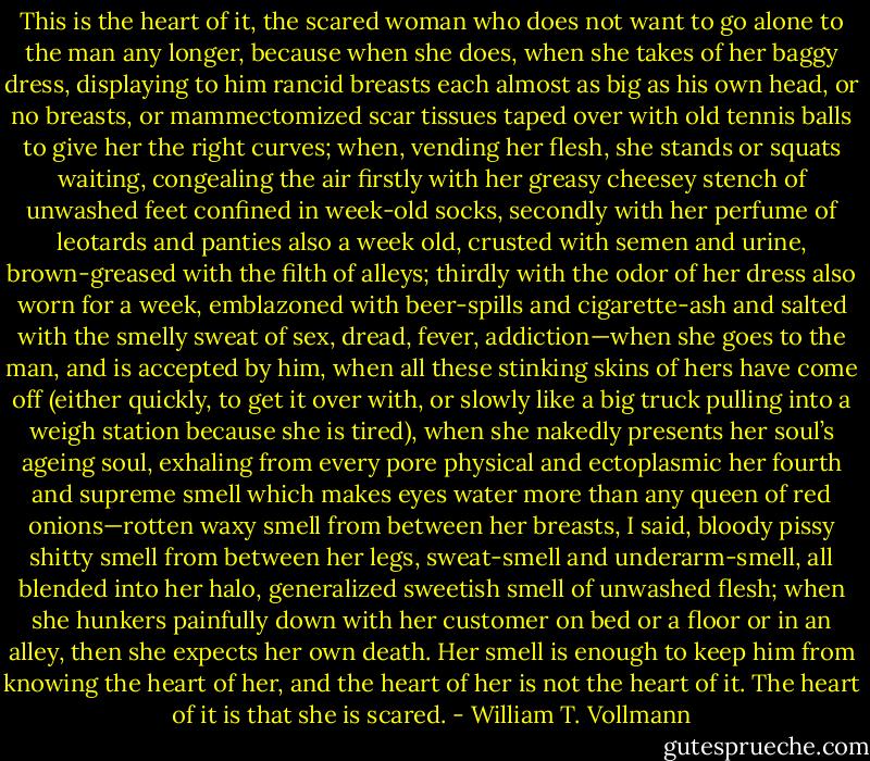 This is the heart of it, the scared woman who does not want to go alone to the man any longer, because when she does, when she takes of her baggy dress, displaying to him rancid breasts each almost as big as his own head, or no breasts, or mammectomized scar tissues taped over with old tennis balls to give her the right curves; when, vending her flesh, she stands or squats waiting, congealing the air firstly with her greasy cheesey stench of unwashed feet confined in week-old socks, secondly with her perfume of leotards and panties also a week old, crusted with semen and urine, brown-greased with the filth of alleys; thirdly with the odor of her dress also worn for a week, emblazoned with beer-spills and cigarette-ash and salted with the smelly sweat of sex, dread, fever, addiction—when she goes to the man, and is accepted by him, when all these stinking skins of hers have come off (either quickly, to get it over with, or slowly like a big truck pulling into a weigh station because she is tired), when she nakedly presents her soul’s ageing soul, exhaling from every pore physical and ectoplasmic her fourth and supreme smell which makes eyes water more than any queen of red onions—rotten waxy smell from between her breasts, I said, bloody pissy shitty smell from between her legs, sweat-smell and underarm-smell, all blended into her halo, generalized sweetish smell of unwashed flesh; when she hunkers painfully down with her customer on bed or a floor or in an alley, then she expects her own death. Her smell is enough to keep him from knowing the heart of her, and the heart of her is not the heart of it. The heart of it is that she is scared. - William T. Vollmann