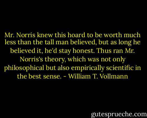 Mr. Norris knew this hoard to be worth much less than the tall man believed, but as long he believed it, he'd stay honest. Thus ran Mr. Norris's theory, which was not only philosophical but also empirically scientific in the best sense. - William T. Vollmann