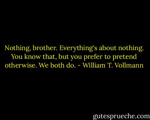 Nothing, brother. Everything's about nothing. You know that, but you prefer to pretend otherwise. We both do. - William T. Vollmann
