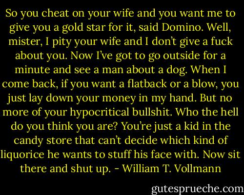 So you cheat on your wife and you want me to give you a gold star for it, said Domino. Well, mister, I pity your wife and I don’t give a fuck about you. Now I’ve got to go outside for a minute and see a man about a dog. When I come back, if you want a flatback or a blow, you just lay down your money in my hand. But no more of your hypocritical bullshit. Who the hell do you think you are? You’re just a kid in the candy store that can’t decide which kind of liquorice he wants to stuff his face with. Now sit there and shut up. - William T. Vollmann
