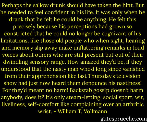 Perhaps the sallow drunk should have taken the hint. But he needed to feel confident in his life. It was only when he drank that he felt he could be anything. He felt this precisely because his perceptions had grown so constricted that he could no longer be cognizant of his limitations, like those old people who when sight, hearing and memory slip away make unflattering remarks in loud voices about others who are still present but out of their dwindling sensory range. How amazed they’d be, if they understood that the nasty man who’d long since vanished from their apprehension like last Thursday’s television show had just now heard them denounce his nastiness! For they’d meant no harm! Backstab gossip doesn’t harm anybody, does it? It’s only steam-letting, social sport, wit, liveliness, self-comfort like complaining over an arthritic wrist. - William T. Vollmann