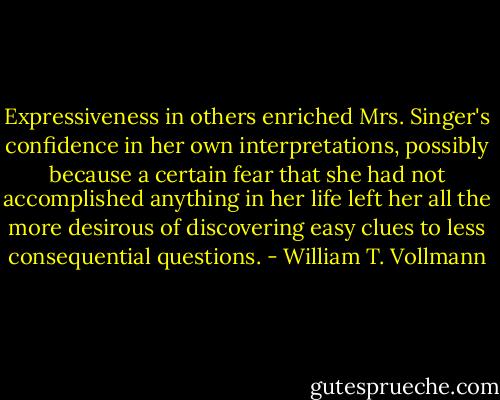 Expressiveness in others enriched Mrs. Singer's confidence in her own interpretations, possibly because a certain fear that she had not accomplished anything in her life left her all the more desirous of discovering easy clues to less consequential questions. - William T. Vollmann
