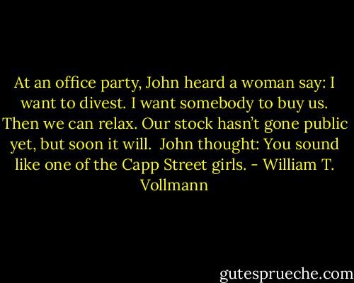 At an office party, John heard a woman say: I want to divest. I want somebody to buy us. Then we can relax. Our stock hasn’t gone public yet, but soon it will.<br /> John thought: You sound like one of the Capp Street girls. - William T. Vollmann