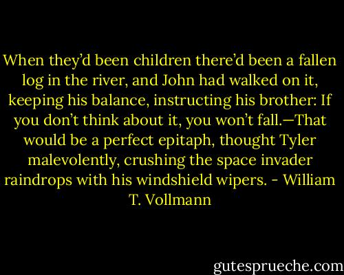 When they’d been children there’d been a fallen log in the river, and John had walked on it, keeping his balance, instructing his brother: If you don’t think about it, you won’t fall.—That would be a perfect epitaph, thought Tyler malevolently, crushing the space invader raindrops with his windshield wipers. - William T. Vollmann