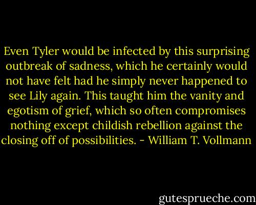 Even Tyler would be infected by this surprising outbreak of sadness, which he certainly would not have felt had he simply never happened to see Lily again. This taught him the vanity and egotism of grief, which so often compromises nothing except childish rebellion against the closing off of possibilities. - William T. Vollmann