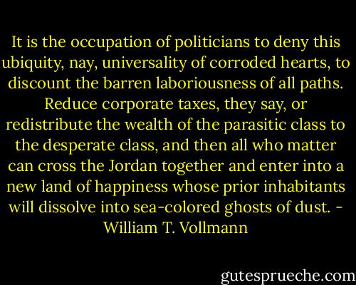 It is the occupation of politicians to deny this ubiquity, nay, universality of corroded hearts, to discount the barren laboriousness of all paths. Reduce corporate taxes, they say, or redistribute the wealth of the parasitic class to the desperate class, and then all who matter can cross the Jordan together and enter into a new land of happiness whose prior inhabitants will dissolve into sea-colored ghosts of dust. - William T. Vollmann