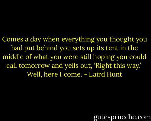 Comes a day when everything you thought you had put behind you sets up its tent in the middle of what you were still hoping you could call tomorrow and yells out, ‘Right this way.’<br /><br />Well, here I come. - Laird Hunt