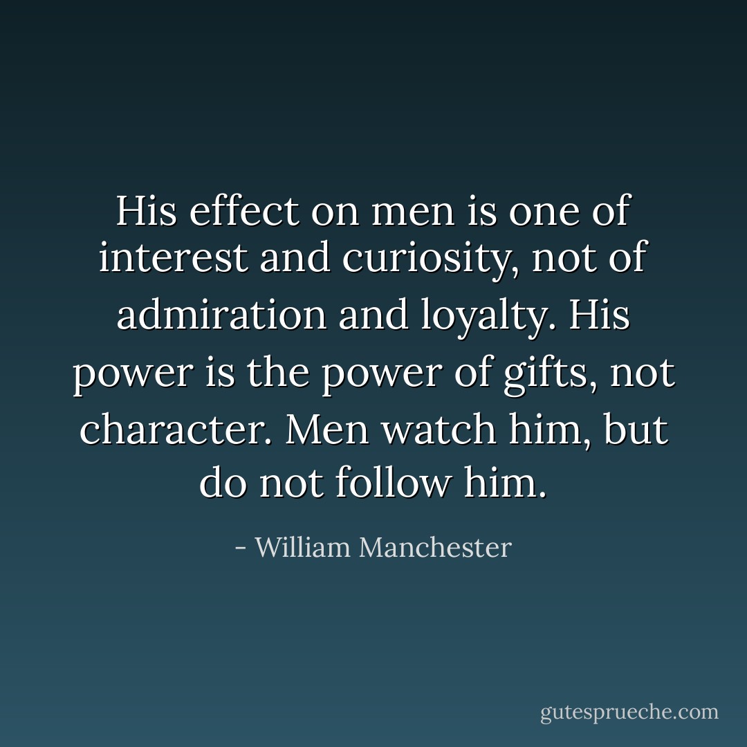 His effect on men is one of interest and curiosity, not of admiration and loyalty. His power is the power of gifts, not character. Men watch him, but do not follow him. - William Manchester