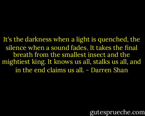 It's the darkness when a light is quenched, the silence when a sound fades. It takes the final breath from the smallest insect and the mightiest king. It knows us all, stalks us all, and in the end claims us all. - Darren Shan