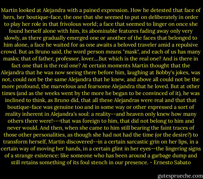 Martin looked at Alejandra with a pained expression. How he detested that face of hers, her boutique-face, the one that she seemed to put on deliberately in order to play her role in that frivolous world; a face that seemed to linger on once she found herself alone with him, its abominable features fading away only very slowly, as there gradually emerged one or another of the faces that belonged to him alone, a face he waited for as one awaits a beloved traveler amid a repulsive crowd. But as Bruno said, the word person means "mask", and each of us has many masks; that of father, professor, lover....But which is the real one? And is there in fact one that is the real one? At certain moments Martin thought that the Alejandra that he was now seeing there before him, laughing at Bobby's jokes, was not, could not be the same Alejandra that he knew, and above all could not be the more profound, the marvelous and fearsome Alejandra that he loved. But at other times (and as the weeks went by the more he began to be convinced of it), he was inclined to think, as Bruno did, that all these Alejandras were real and that that boutique-face was genuine too and in some way or other expressed a sort of reality inherent in Alejandra's soul: a reality--and heaven only knew how many others there were!---that was foreign to him, that did not belong to him and never would. And then, when she came to him still bearing the faint traces of those other personalities, as though she had not had the time (or the desire?) to transform herself, Martin discovered--in a certain sarcastic grin on her lips, in a certain way of moving her hands, in a certain glint in her eyes--the lingering signs of a strange existence: like someone who has been around a garbage dump and still retains something of its foul stench in our presence. - Ernesto Sabato