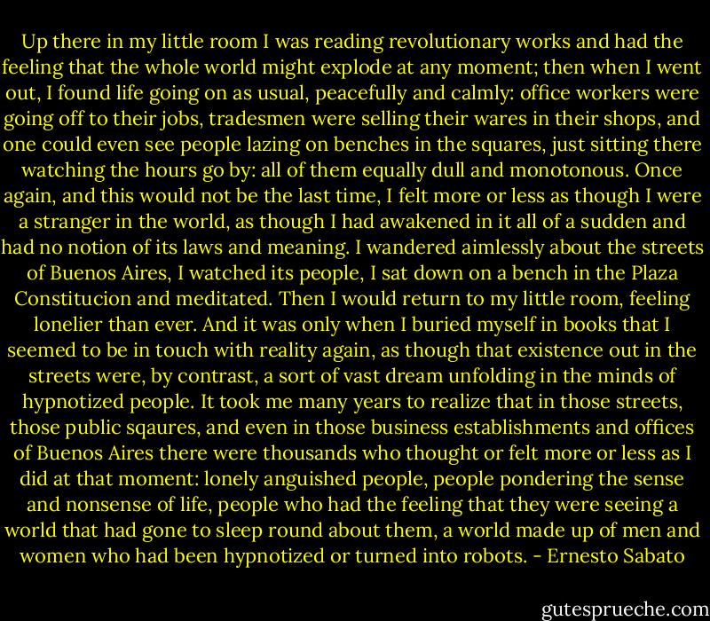 Up there in my little room I was reading revolutionary works and had the feeling that the whole world might explode at any moment; then when I went out, I found life going on as usual, peacefully and calmly: office workers were going off to their jobs, tradesmen were selling their wares in their shops, and one could even see people lazing on benches in the squares, just sitting there watching the hours go by: all of them equally dull and monotonous. Once again, and this would not be the last time, I felt more or less as though I were a stranger in the world, as though I had awakened in it all of a sudden and had no notion of its laws and meaning. I wandered aimlessly about the streets of Buenos Aires, I watched its people, I sat down on a bench in the Plaza Constitucion and meditated. Then I would return to my little room, feeling lonelier than ever. And it was only when I buried myself in books that I seemed to be in touch with reality again, as though that existence out in the streets were, by contrast, a sort of vast dream unfolding in the minds of hypnotized people. It took me many years to realize that in those streets, those public sqaures, and even in those business establishments and offices of Buenos Aires there were thousands who thought or felt more or less as I did at that moment: lonely anguished people, people pondering the sense and nonsense of life, people who had the feeling that they were seeing a world that had gone to sleep round about them, a world made up of men and women who had been hypnotized or turned into robots. - Ernesto Sabato