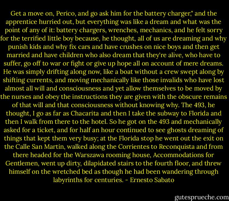 Get a move on, Perico, and go ask him for the battery charger," and the apprentice hurried out, but everything was like a dream and what was the point of any of it: battery chargers, wrenches, mechanics, and he felt sorry for the terrified little boy because, he thought, all of us are dreaming and why punish kids and why fix cars and have crushes on nice boys and then get married and have children who also dream that they're alive, who have to suffer, go off to war or fight or give up hope all on account of mere dreams. He was simply drifting along now, like a boat without a crew swept along by shifting currents, and moving mechanically like those invalids who have lost almost all will and consciousness and yet allow themselves to be moved by the nurses and obey the instructions they are given with the obscure remains of that will and that consciousness without knowing why. The 493, he thought, I go as far as Chacarita and then I take the subway to Florida and then I walk from there to the hotel. So he got on the 493 and mechanically asked for a ticket, and for half an hour continued to see ghosts dreaming of things that kept them very busy; at the Florida stop he went out the exit on the Calle San Martin, walked along the Corrientes to Reconquista and from there headed for the Warszawa rooming house, Accommodations for Gentlemen, went up dirty, dilapidated stairs to the fourth floor, and threw himself on the wretched bed as though he had been wandering through labyrinths for centuries. - Ernesto Sabato