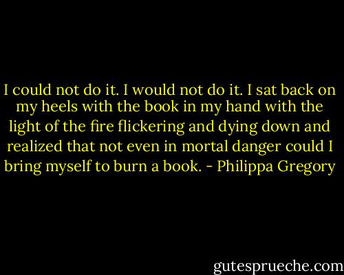 I could not do it. I would not do it. I sat back on my heels with the book in my hand with the light of the fire flickering and dying down and realized that not even in mortal danger could I bring myself to burn a book. - Philippa Gregory