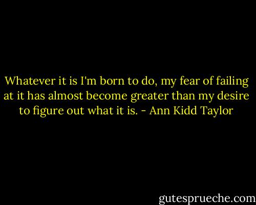 Whatever it is I'm born to do, my fear of failing at it has almost become greater than my desire to figure out what it is. - Ann Kidd Taylor