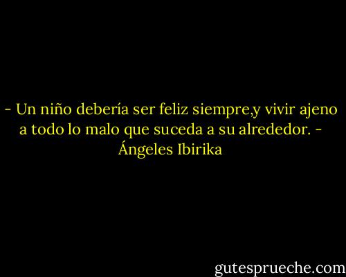 - Un niño debería ser feliz siempre,y vivir ajeno a todo lo malo que suceda a su alrededor. - Ángeles Ibirika
