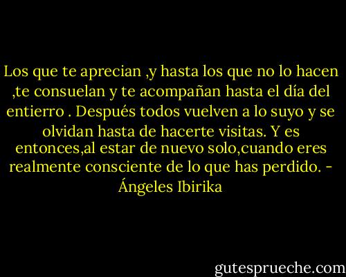 Los que te aprecian ,y hasta los que no lo hacen ,te consuelan y te acompañan hasta el día del entierro . Después todos vuelven a lo suyo y se olvidan hasta de hacerte visitas. Y es entonces,al estar de nuevo solo,cuando eres realmente consciente de lo que has perdido. - Ángeles Ibirika