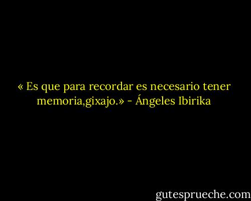 « Es que para recordar es necesario tener memoria,gixajo.» - Ángeles Ibirika