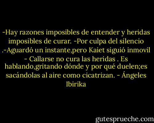 -Hay razones imposibles de entender y heridas imposibles de curar. -Por culpa del silencio .-Aguardó un instante,pero Kaiet siguió inmovil - Callarse no cura las heridas . Es hablando,gritando dónde y por qué duelen;es sacándolas al aire como cicatrizan. - Ángeles Ibirika