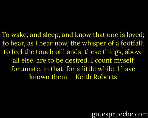 To wake, and sleep, and know that one is loved; to hear, as I hear now, the whisper of a footfall; to feel the touch of hands; these things, above all else, are to be desired. I count myself fortunate, in that, for a little while, I have known them. - Keith Roberts