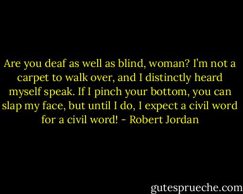 Are you deaf as well as blind, woman? I’m not a carpet to walk over, and I distinctly heard myself speak. If I pinch your bottom, you can slap my face, but until I do, I expect a civil word for a civil word! - Robert Jordan
