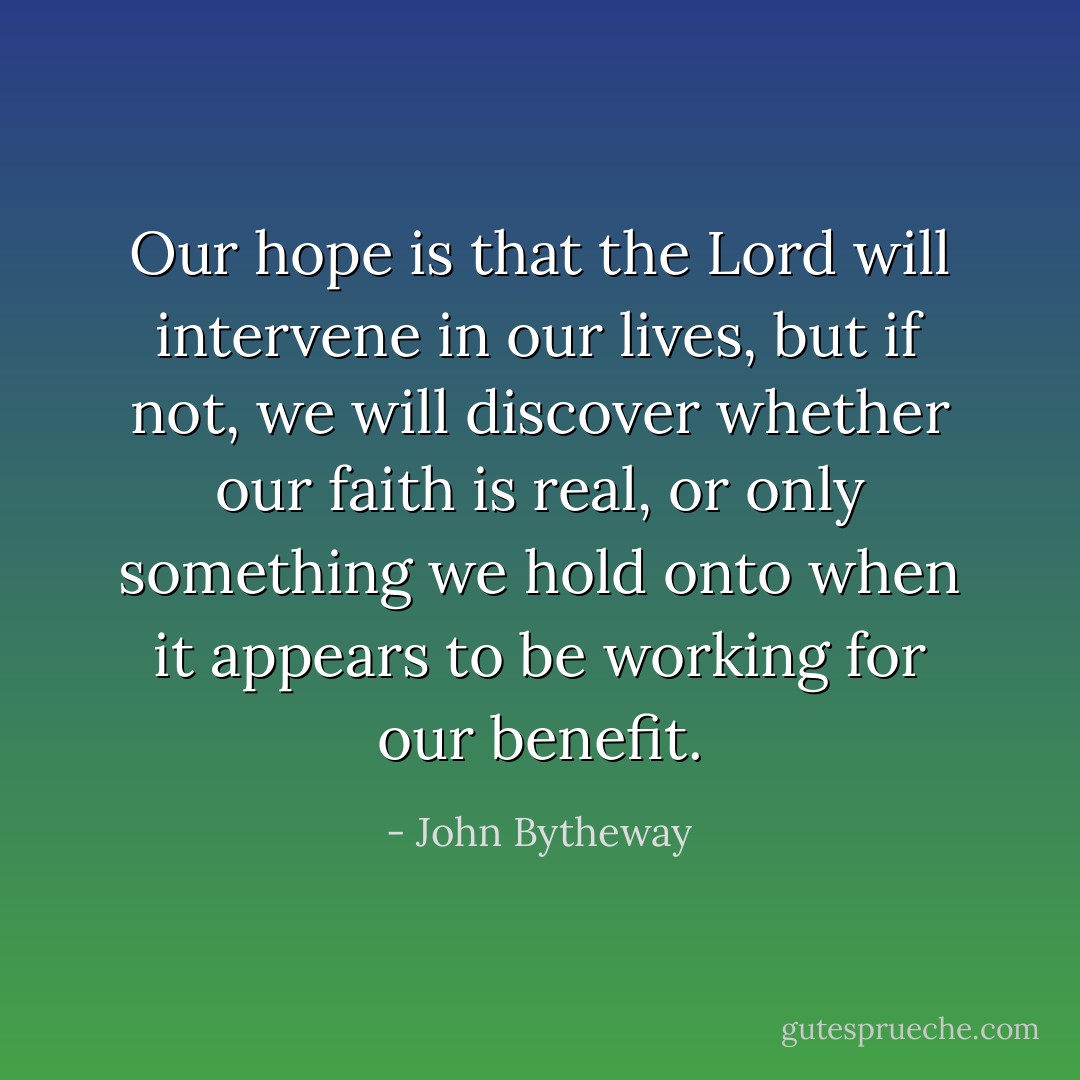 Our hope is that the Lord will intervene in our lives, but if not, we will discover whether our faith is real, or only something we hold onto when it appears to be working for our benefit. - John Bytheway