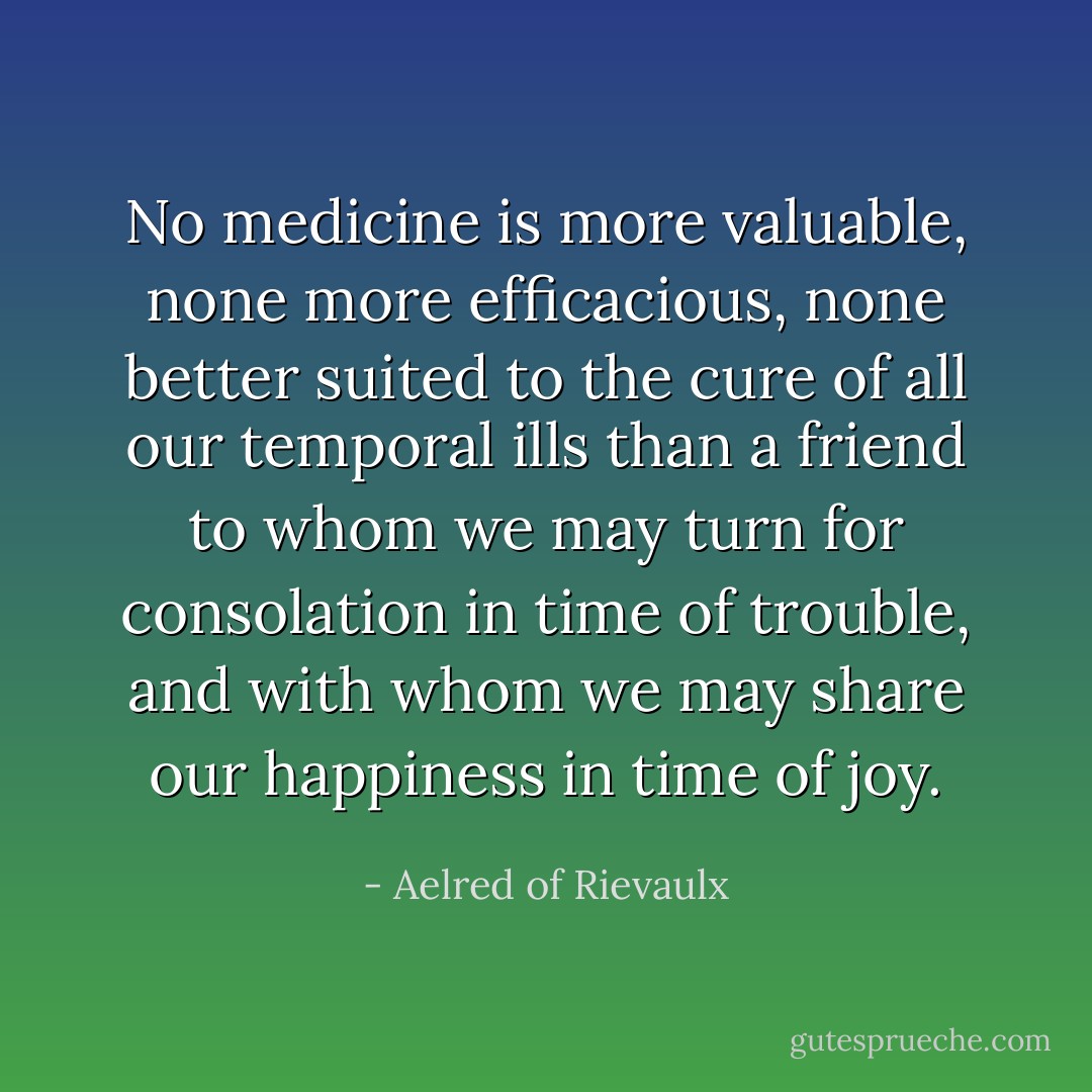 No medicine is more valuable, none more efficacious, none better suited to the cure of all our temporal ills than a friend to whom we may turn for consolation in time of trouble, and with whom we may share our happiness in time of joy. - Aelred of Rievaulx