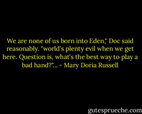 We are none of us born into Eden," Doc said reasonably. "world's plenty evil when we get here. Question is, what's the best way to play a bad hand?"... - Mary Doria Russell