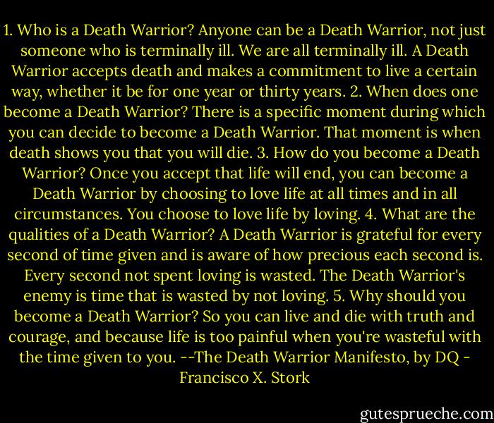 1. Who is a Death Warrior?<br />Anyone can be a Death Warrior, not just someone who is terminally ill. We are all terminally ill. A Death Warrior accepts death and makes a commitment to live a certain way, whether it be for one year or thirty years.<br />2. When does one become a Death Warrior?<br />There is a specific moment during which you can decide to become a Death Warrior. That moment is when death shows you that you will die.<br />3. How do you become a Death Warrior?<br />Once you accept that life will end, you can become a Death Warrior by choosing to love life at all times and in all circumstances. You choose to love life by loving.<br />4. What are the qualities of a Death Warrior?<br />A Death Warrior is grateful for every second of time given and is aware of how precious each second is. Every second not spent loving is wasted. The Death Warrior's enemy is time that is wasted by not loving.<br />5. Why should you become a Death Warrior?<br />So you can live and die with truth and courage, and because life is too painful when you're wasteful with the time given to you.<br />--The Death Warrior Manifesto, by DQ - Francisco X. Stork