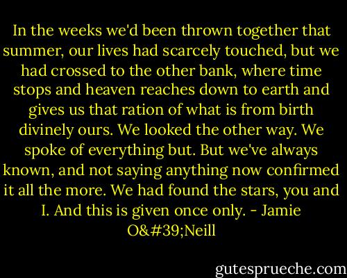 In the weeks we'd been thrown together that summer, our lives had scarcely touched, but we had crossed to the other bank, where time stops and heaven reaches down to earth and gives us that ration of what is from birth divinely ours. We looked the other way. We spoke of everything but. But we've always known, and not saying anything now confirmed it all the more. We had found the stars, you and I. And this is given once only. - Jamie O'Neill