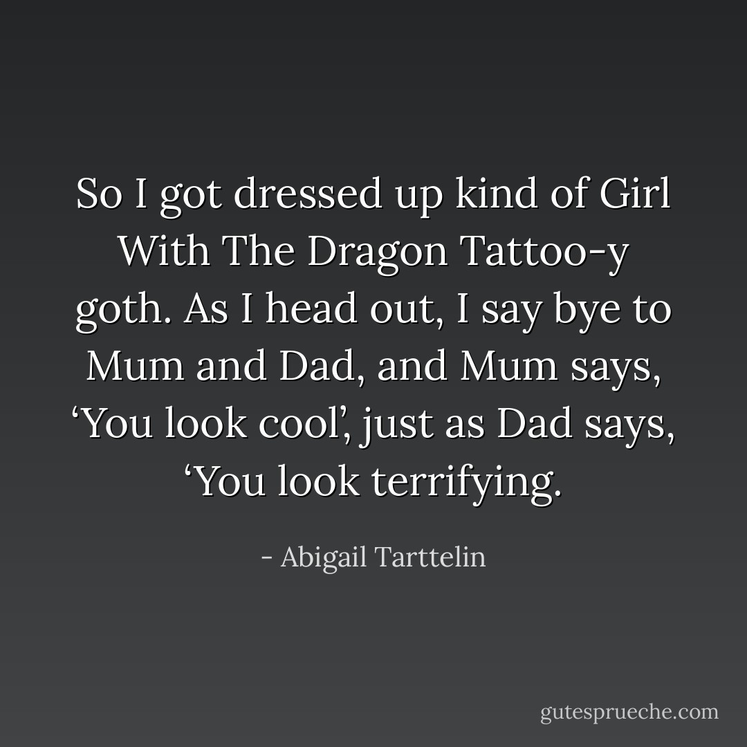So I got dressed up kind of Girl With The Dragon Tattoo-y goth. As I head out, I say bye to Mum and Dad, and Mum says, ‘You look cool’, just as Dad says, ‘You look terrifying. - Abigail Tarttelin