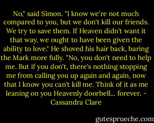 No," said Simon. "I know we're not much compared to you, but we don't kill our friends. We try to save them. If Heaven didn't want it that way, we ought to have been given the ability to love." He shoved his hair back, baring the Mark more fully. "No, you don't need to help me. But if you don't, there's nothing stopping me from calling you up again and again, now that I know you can't kill me. Think of it as me leaning on you Heavenly doorbell... forever. - Cassandra Clare